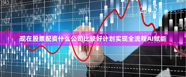 现在股票配资什么公司比较好计划实现全流程AI赋能
