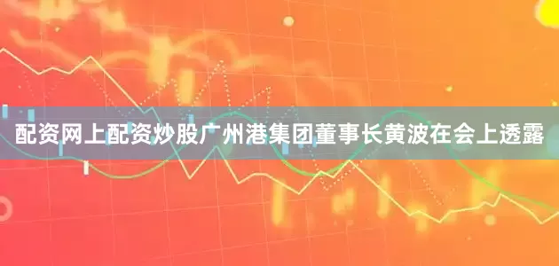 配资网上配资炒股广州港集团董事长黄波在会上透露