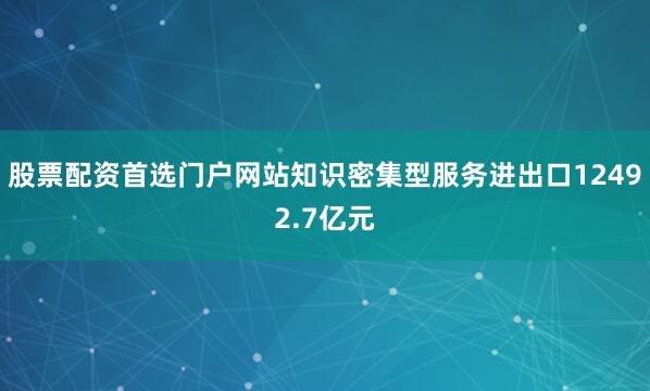 股票配资首选门户网站知识密集型服务进出口12492.7亿元