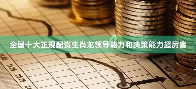全国十大正规配资生肖龙领导能力和决策能力超厉害