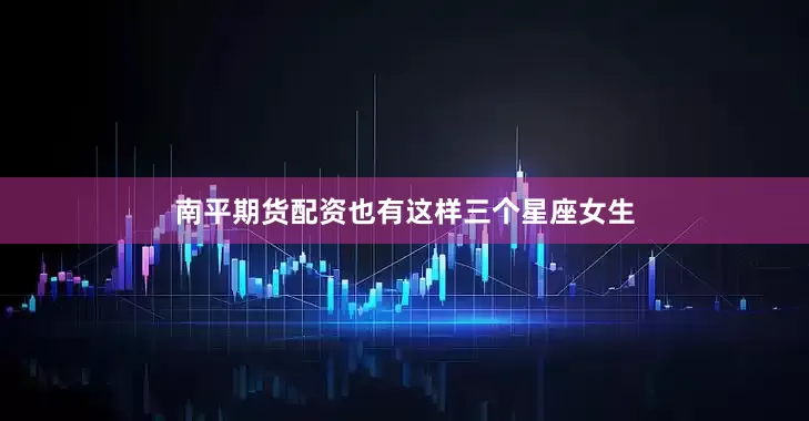 南平期货配资也有这样三个星座女生