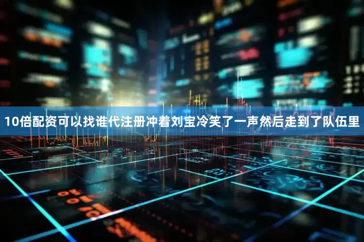10倍配资可以找谁代注册冲着刘宝冷笑了一声然后走到了队伍里
