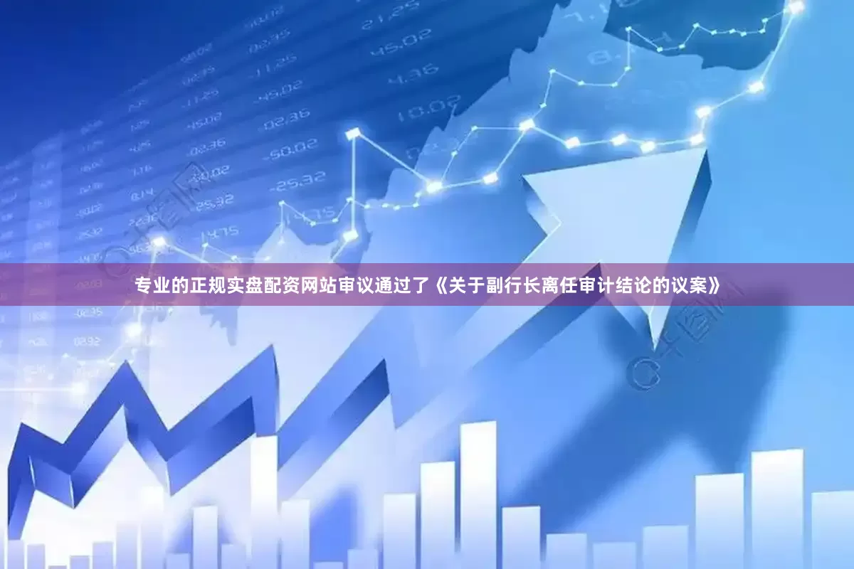 专业的正规实盘配资网站审议通过了《关于副行长离任审计结论的议案》