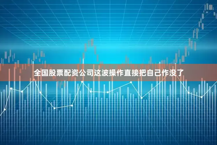 全国股票配资公司这波操作直接把自己作没了