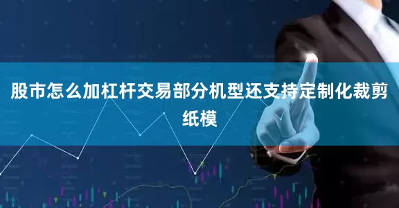 股市怎么加杠杆交易部分机型还支持定制化裁剪纸模
