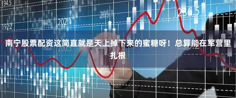 南宁股票配资这简直就是天上掉下来的蜜糖呀！总算能在军营里扎根