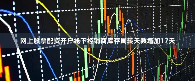 网上股票配资开户线下经销商库存周转天数增加17天