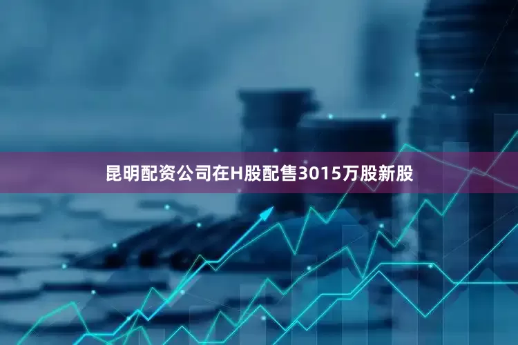昆明配资公司在H股配售3015万股新股