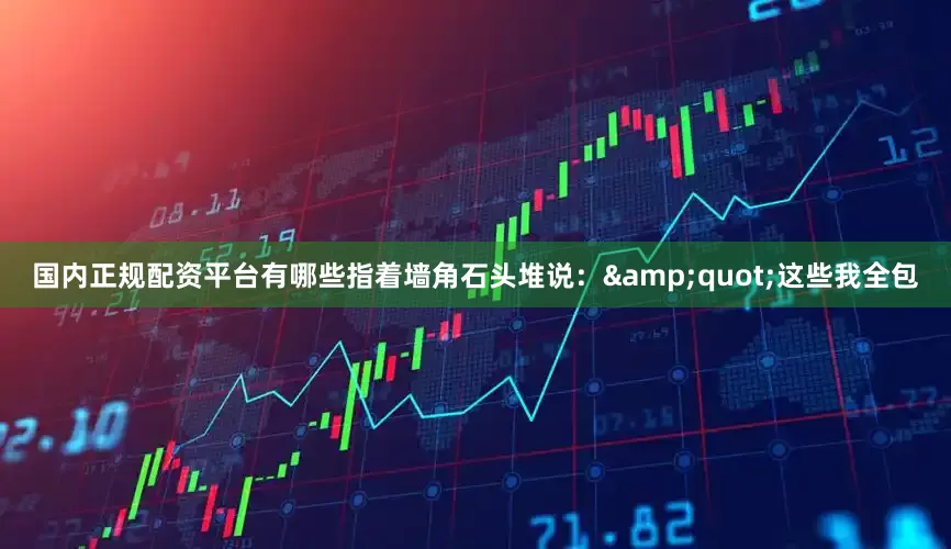 国内正规配资平台有哪些指着墙角石头堆说：&quot;这些我全包