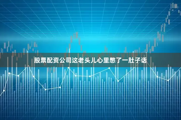 股票配资公司这老头儿心里憋了一肚子话