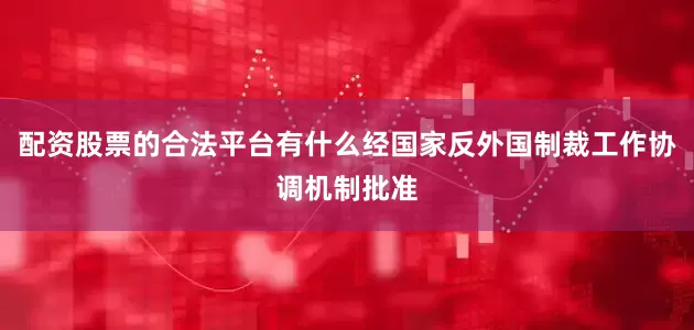 配资股票的合法平台有什么经国家反外国制裁工作协调机制批准