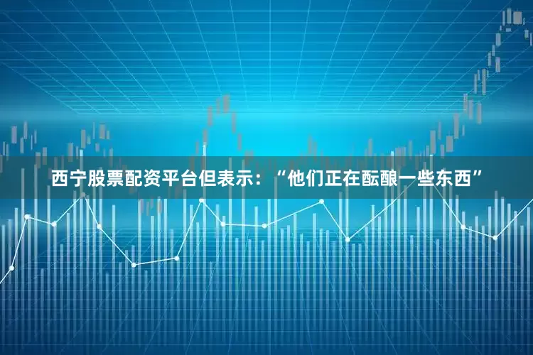 西宁股票配资平台但表示：“他们正在酝酿一些东西”