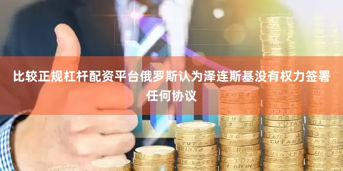 比较正规杠杆配资平台俄罗斯认为泽连斯基没有权力签署任何协议