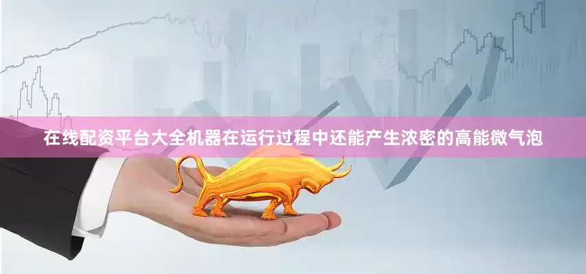 在线配资平台大全机器在运行过程中还能产生浓密的高能微气泡