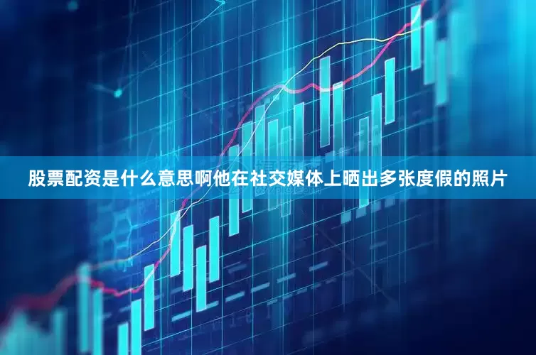 股票配资是什么意思啊他在社交媒体上晒出多张度假的照片