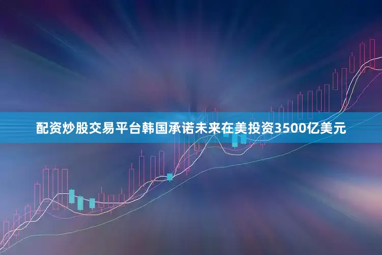 配资炒股交易平台韩国承诺未来在美投资3500亿美元