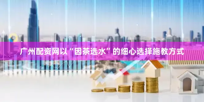 广州配资网以“因茶选水”的细心选择施教方式